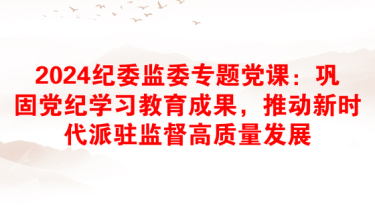 2024纪委监委专题党课：巩固党纪学习教育成果，推动新时代派驻监督高质量发展