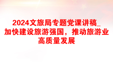 2024文旅局专题党课讲稿_加快建设旅游强国，推动旅游业高质量发展