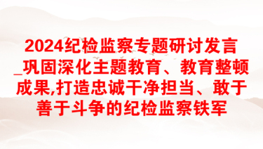 2024纪检监察专题研讨发言_巩固深化主题教育、教育整顿成果,打造忠诚干净担当、敢于善于斗争的纪检监察铁军