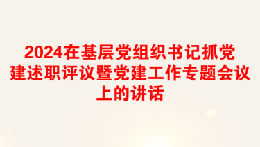 2024在基层党组织书记抓党建述职评议暨党建工作专题会议上的讲话