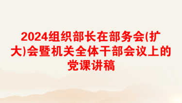 2024组织部长在部务会(扩大)会暨机关全体干部会议上的党课讲稿