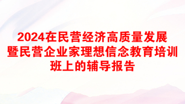 2024在民营经济高质量发展暨民营企业家理想信念教育培训班上的辅导报告