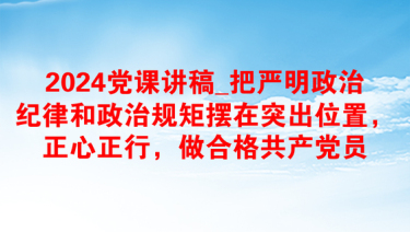 2024党课讲稿_把严明政治纪律和政治规矩摆在突出位置，正心正行，做合格共产党员