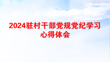 2024驻村干部党规党纪学习心得体会