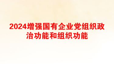 2024增强国有企业党组织政治功能和组织功能