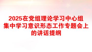 2025在党组理论学习中心组集中学习意识形态工作专题会上的讲话提纲