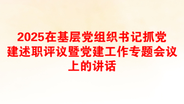 2025在基层党组织书记抓党建述职评议暨党建工作专题会议上的讲话