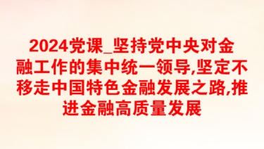 2024党课_坚持党中央对金融工作的集中统一领导,坚定不移走中国特色金融发展之路,推进金融高质量发展