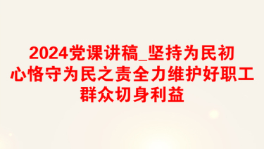 2024党课讲稿_坚持为民初心恪守为民之责全力维护好职工群众切身利益