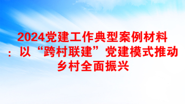 2024党建工作典型案例材料：以“跨村联建”党建模式推动乡村全面振兴