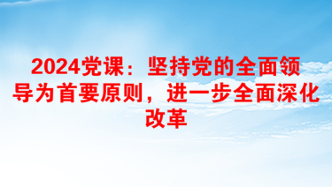 2024党课：坚持党的全面领导为首要原则，进一步全面深化改革