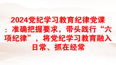 2024党纪学习教育纪律党课：准确把握要求，带头践行“六项纪律”，将党纪学习教育融入日常、抓在经常