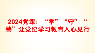 2024党课：“学”“守”“警”让党纪学习教育入心见行