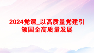 2024党课_以高质量党建引领国企高质量发展