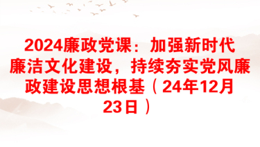 2024廉政党课：加强新时代廉洁文化建设，持续夯实党风廉政建设思想根基（24年12月23日）