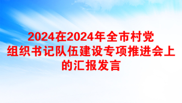 2024在2024年全市村党组织书记队伍建设专项推进会上的汇报发言