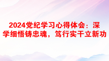 2024党纪学习心得体会：深学细悟铸忠魂，笃行实干立新功