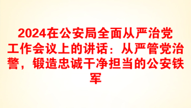 2024在公安局全面从严治党工作会议上的讲话：从严管党治警，锻造忠诚干净担当的公安铁军