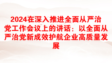 2024在深入推进全面从严治党工作会议上的讲话：以全面从严治党新成效护航企业高质量发展