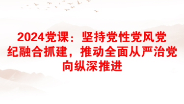 2024党课：坚持党性党风党纪融合抓建，推动全面从严治党向纵深推进