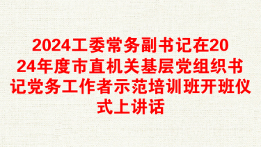 2024工委常务副书记在2024年度市直机关基层党组织书记党务工作者示范培训班开班仪式上讲话