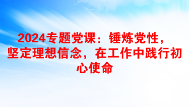 2024专题党课：锤炼党性，坚定理想信念，在工作中践行初心使命