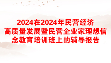 2024在2024年民营经济高质量发展暨民营企业家理想信念教育培训班上的辅导报告