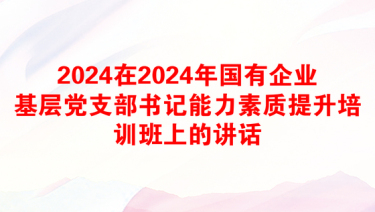 2024在2024年国有企业基层党支部书记能力素质提升培训班上的讲话