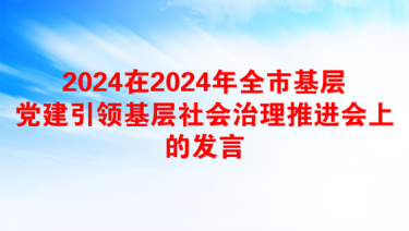 2024在2024年全市基层党建引领基层社会治理推进会上的发言