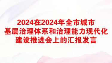 2024在2024年全市城市基层治理体系和治理能力现代化建设推进会上的汇报发言