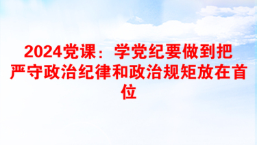 2024党课：学党纪要做到把严守政治纪律和政治规矩放在首位