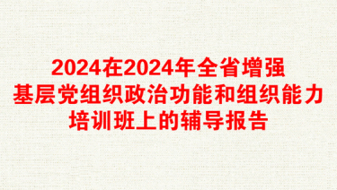 2024在2024年全省增强基层党组织政治功能和组织能力培训班上的辅导报告