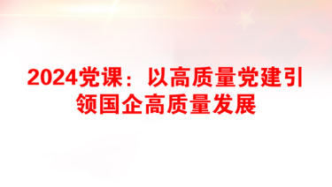 2024党课：以高质量党建引领国企高质量发展