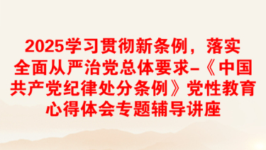 2025学习贯彻新条例，落实全面从严治党总体要求-《中国共产党纪律处分条例》党性教育心得体会专题辅导讲座